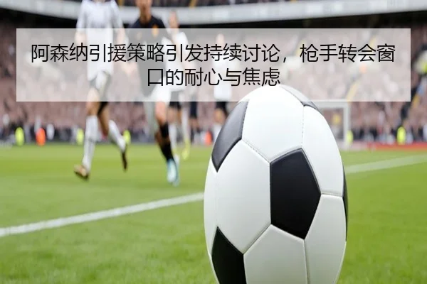 阿森纳引援策略引发持续讨论，枪手转会窗口的耐心与焦虑